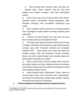 b) Potensi kekayaan alam Indonesia masih cukup besar dan
beraneka ragam, wilayah kepulauan yang luas serta posisi
geografis yang strategis merupakan modal dasar pembangunan
nasional.
c) Potensi sumber daya manusia Indonesia dalam sistem ekonomi
kerakyatan dengan memanfaatkan peluang perdagangan bebas
diharapkan berpeluang untuk meningkatkan kesejahteraan yang
merata.
d) Sistem pendidikan nasional yang telah ada merupakan peluang
untuk memantapkan kembali kesadaran berbangsa Indonesia dalam
wadah NKRI. 3
e) “Character and Nation Building” yang telah dirintis oleh Bung
Karno merupakan peluang untuk digalakkan kembali.
f) TNI dengan Sapta Marga dan Sumpah Prajuritnya, Polri dengan
Tri Bratanya, PNS dengan Panca Prasetyanya, tetap memiliki tekad dan
semangat juang untuk menciptakan keamanan dan menegakkan
kedaulatan NKRI. Warga bangsa yang memilki jiwa patriot dan
kesetiaan terhadap NKRI yang berdasarkan Pancasila merupakan
potensi untuk dibina menjadi kekuatan dalam mengatasi gerakan dan
pemberontakan bersenjata kaum separatis.
g) Bahasa nasional bahasa Indonesia sebagai bahasa persatuan
dan kesatuan bangsa harus selalu mendapat perhatian dan perlakuan
yang semestinya. Bahasa daerah dan bahasa asing tidak boleh menjadi
faktor penggangu integrasi nasional
h) Budaya Indonesia melalui Pengembangan budaya nasional di
samping budaya daerah, akan menanamkan dan mengembangkan
rasa kesatuan dan kebersamaan sebagai bangsa sekalipun majemuk,
tetap terikat dalam kesatuan ke indonesiaan.
b. Prioritas Kebijakan dan Strategi Pembinaan Integrasi Nasional.
3
UU SisDikNas No 2 Tahun 2003 masih menyimpan kelemahan, karena dalam UU ini belum dicantumkan
tentang Pendidikan Pancasila.
 