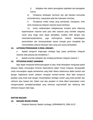 j) Kebijakan dan sistem pencegahan kejahatan dan penegakan
hukum.
k) Tertatanya kehidupan harmonis dan adil diantara komunitas
primordial-etnis, masyarakat adat dan kelompok minoritas.
l) Terciptanya media massa yang demokratis, transparan, kritis
serta mendukung integrasi nasional secara berlanjut.
m) Untuk melaksanakan kebijaksanaan tersebut perlu didukung
kepemimpinan nasional serta para elite nasional yang memiliki integritas
moral yang tinggi serta dapat diandalkan, kualitas SDM dengan jiwa
nasionalisme/patriotisme, juga berfungsinya institusi kelembagaan
pemerintahan dan kemasyarakatan secara sinergik guna mengelola dan
memanfaatkan potensi kekayaan alam yang luas secara berkeadilan.
14. LATIHAN/PENUGASAN 4/SOAL URAIAN ;
a. Apakah pengaruh lingkungan strategis bagi upaya pembinaan Integrasi
nasional, baik peluang dan kendalanya ?.
b. Apakah prioritas kebijakan dan strategi pembinaan integrasi nasional ?.
15. PETUNJUK/KUNCI JAWABAN
Agar dapat menjawab latihan/penugasan di atas, Anda diharapkan menguasai pokok
bahasan diatas menyangkut Peranan Nasionalisme dalam Proses Integrasi. Berupayalah
untuk menuangkan segala pemahaman yang telah dibaca sebelumnya dalam bentuk esai
dengan redaksional sendiri sebelum mengutip mentah-mentah. Akan lebih sempurna
jawaban yang Anda buat dengan menambahkan berbagai contoh yang Anda peroleh dari
referensi atau bacaan lain. Dalam esai atau jawaban ini Anda diberi kesempatan untuk
mengemukakan pendapat-pendapat yang tentunya argumentatif dan didukung oleh
referensi maupun nalar logis.
DAFTAR BACAAN
16. BACAAN WAJIB UTAMA
- Integrasi Nasional, Naskah Lembaga, LEMHANNAS RI, 2006-10-22
 
