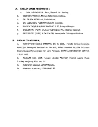 17. BACAAN WAJIB PENDUKUNG ;
a. GHALIA INDONESIA , Teori, Masalah dan Strategi.
b. SELO SOEMARDJAN, Menuju Tata Indonesia Baru.
c. DR. TAUFIK ABDULLAH, Nasionalisme.
d. DR. SOERJANTO POESPOWARDOJO, Integrasi.
e. MAYJEN TNI (PURN) BUDISANTOSO.S, SE, Integrasi Bangsa.
f. BRIGJEN TNI (PURN) DR. SAAFRUDDIN BAHAR, Integrasi Nasional.
g. BRIGJEN TNI (PURN) ALEX DINUTH, Mewaspadai Disintegrasi Nasional.
18. BACAAN DIANJURKAN ;
A. YUDHOYONO SUSILO BAMBANG, DR. H, 2006, Menata Kembali Kerangka
Kehidupan Bernegara Berdasarkan Pancasila, Pidato Presiden Republik Indonesia
Dalam Rangka Memperingati Hari Lahir Pancasila, JAKARTA CONVENTION CENTER,
1 JUNI 2006
B. MAKSUM (ED), 1994, Mencari Ideologi Alternatif, Polemik Agama Pasca
Ideologi Menjelang Abad ke - 21
C. Ketahanan Nasional, LEMHANNAS RI.
D. Wawasan Nusantara, LEMHANNAS RI.
 