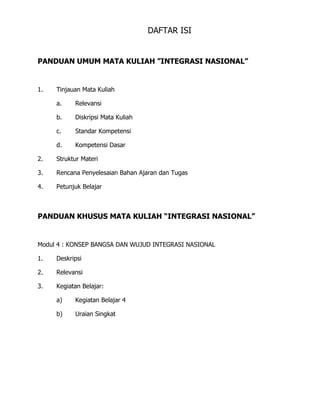 DAFTAR ISI
PANDUAN UMUM MATA KULIAH ”INTEGRASI NASIONAL”
1. Tinjauan Mata Kuliah
a. Relevansi
b. Diskripsi Mata Kuliah
c. Standar Kompetensi
d. Kompetensi Dasar
2. Struktur Materi
3. Rencana Penyelesaian Bahan Ajaran dan Tugas
4. Petunjuk Belajar
PANDUAN KHUSUS MATA KULIAH “INTEGRASI NASIONAL”
Modul 4 : KONSEP BANGSA DAN WUJUD INTEGRASI NASIONAL
1. Deskripsi
2. Relevansi
3. Kegiatan Belajar:
a) Kegiatan Belajar 4
b) Uraian Singkat
 