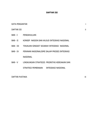 DAFTAR ISI
KATA PENGANTAR i
DAFTAR ISI ii
BAB - I PENDAHULUAN
BAB - II KONSEP NASION DAN WUJUD INTEGRASI NASIONAL
BAB - III TINJAUAN SINGKAT SEJARAH INTEGRASI NASIONAL
BAB - IV PERANAN NASIONALISME DALAM PROSES INTEGRASI
NASIONAL
BAB - V LINGKUNGAN STRATEGIS PRIORITAS KEBIJAKAN DAN
STRATEGI PEMBINAAN INTEGRASI NASIONAL
DAFTAR PUSTAKA iii
 