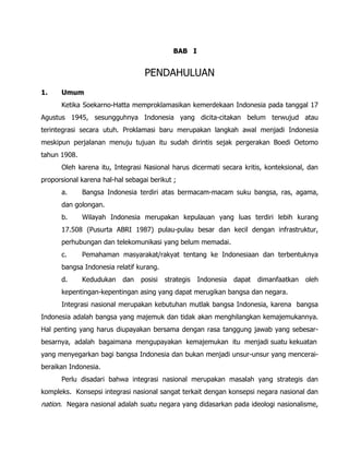 BAB I
PENDAHULUAN
1. Umum
Ketika Soekarno-Hatta memproklamasikan kemerdekaan Indonesia pada tanggal 17
Agustus 1945, sesungguhnya Indonesia yang dicita-citakan belum terwujud atau
terintegrasi secara utuh. Proklamasi baru merupakan langkah awal menjadi Indonesia
meskipun perjalanan menuju tujuan itu sudah dirintis sejak pergerakan Boedi Oetomo
tahun 1908.
Oleh karena itu, Integrasi Nasional harus dicermati secara kritis, konteksional, dan
proporsional karena hal-hal sebagai berikut ;
a. Bangsa Indonesia terdiri atas bermacam-macam suku bangsa, ras, agama,
dan golongan.
b. Wilayah Indonesia merupakan kepulauan yang luas terdiri lebih kurang
17.508 (Pusurta ABRI 1987) pulau-pulau besar dan kecil dengan infrastruktur,
perhubungan dan telekomunikasi yang belum memadai.
c. Pemahaman masyarakat/rakyat tentang ke Indonesiaan dan terbentuknya
bangsa Indonesia relatif kurang.
d. Kedudukan dan posisi strategis Indonesia dapat dimanfaatkan oleh
kepentingan-kepentingan asing yang dapat merugikan bangsa dan negara.
Integrasi nasional merupakan kebutuhan mutlak bangsa Indonesia, karena bangsa
Indonesia adalah bangsa yang majemuk dan tidak akan menghilangkan kemajemukannya.
Hal penting yang harus diupayakan bersama dengan rasa tanggung jawab yang sebesar-
besarnya, adalah bagaimana mengupayakan kemajemukan itu menjadi suatu kekuatan
yang menyegarkan bagi bangsa Indonesia dan bukan menjadi unsur-unsur yang mencerai-
beraikan Indonesia.
Perlu disadari bahwa integrasi nasional merupakan masalah yang strategis dan
kompleks. Konsepsi integrasi nasional sangat terkait dengan konsepsi negara nasional dan
nation. Negara nasional adalah suatu negara yang didasarkan pada ideologi nasionalisme,
 