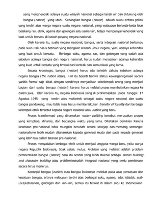 yang menghendaki adanya suatu wilayah nasional sebagai tanah air dan didukung oleh
bangsa (nation) yang utuh. Sedangkan bangsa (nation) adalah suatu entitas politik
yang terdiri atas warga negara suatu negara nasional, yang walaupun berbeda-beda latar
belakang ras, etnik, agama dan golongan satu sama lain, tetapi mempunyai kehendak yang
kuat untuk bersatu di bawah payung negara nasional.
Oleh karena itu, suatu negara nasional, bangsa, serta integrasi nasional bertumpu
pada suatu tali halus batiniah yang mengikat seluruh unsur negara, yaitu adanya kehendak
yang kuat untuk bersatu. Berbagai suku, agama, ras, dan golongan yang sudah ada
sebelum adanya bangsa dan negara nasional, harus sudah merasakan adanya kehendak
yang kuat untuk bersatu yang timbul dari kontrak dan komunikasi yang lama.
Secara kronologis, bangsa (nation) harus ada terlebih dahulu sebelum adanya
negara bangsa (the nation state). Hal itu berarti bahwa status kewarganegaraan secara
yuridis formal saja tidak dengan sendirinya menjadikan sekelompok orang yang menjadi
bagian dari suatu bangsa (nation) karena harus melalui proses membatinkan negara ke
dalam jiwa. Oleh karena itu, negara Indonesia yang di proklamasikan pada tanggal 17
Agustus 1945 yang terdiri atas multietnik sebagai suatu negara nasional dan suatu
bangsa pendukung, mau tidak mau harus memberlakukan transfer of loyality dari berbagai
kelompok etnik tersebut kepada negara nasional atau nation yang baru.
Proses transformasi yang dinamakan nation building tersebut merupakan proses
yang kompleks, dinamis, dan berjangka waktu yang lama. Dikatakan demikian Karena
kesetiaan pra nasional tidak mungkin berubah secara sekejap dan memang, semangat
nasionalisme lebih mudah ditanamkan kepada generasi muda dari pada kepada generasi
yang lebih tua dalam tatanan pra nasional.
Proses menyatukan berbagai etnik untuk menjadi anggota warga baru, yaitu warga
negara Republik Indonesia, tidak selalu mulus. Problem yang melekat adalah problem
pembentukan bangsa (nation) baru itu sendiri yang lebih dikenal sebagai nation building
and character building atau problem/masalah integrasi nasional yang perlu pembinaan
secara terus menerus.
Konsepsi bangsa (nation) atau bangsa Indonesia melekat pada asas persatuan dan
kesatuan bangsa, artinya walaupun terdiri atas berbagai suku, agama, adat istiadat, asal-
usul/keturunan, golongan dan lain-lain, semua itu terikat di dalam satu ke Indonesiaan.
 