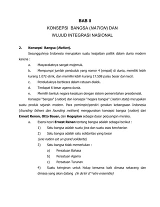 BAB II
KONSEPSI BANGSA (NATION) DAN
WUJUD INTEGRASI NASIONAL
2. Konsepsi Bangsa (Nation).
Sesungguhnya Indonesia merupakan suatu keajaiban politik dalam dunia modern
karena :
a. Masyarakatnya sangat majemuk.
b. Mempunyai jumlah penduduk yang nomor 4 (empat) di dunia, memiliki lebih
kurang 1.072 etnik, dan memiliki lebih kurang 17.508 pulau besar dan kecil.
c. Penduduknya berbicara dalam ratusan dialek.
d. Terdapat 6 besar agama dunia.
e. Memilih bentuk negara kesatuan dengan sistem pemerintahan presidensial.
Konsepsi “bangsa” (nation) dan konsepsi “negara bangsa” (nation state) merupakan
suatu produk sejarah modern. Para pemimpin/pendiri gerakan kebangsaan Indonesia
(founding fathers dan founding mothers) menggunakan konsepsi bangsa (nation) dari
Ernest Renan, Otto Bauer, dan Hogopian sebagai dasar perjuangan mereka.
a. Esensi teori Ernest Renan tentang bangsa adalah sebagai berikut :
1) Satu bangsa adalah suatu jiwa dan suatu asas kerohanian
2) Satu bangsa adalah satu solidaritas yang besar
(une nation est un grand solidarite)
3) Satu bangsa tidak memerlukan :
a) Persatuan Bahasa
b) Persatuan Agama
c) Persatuan Turunan
4) Suatu keinginan untuk hidup bersama baik dimasa sekarang dan
dimasa yang akan datang (le de’sir d’^etre ensemble)
 