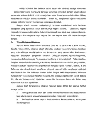 Bangsa tumbuh dan dibentuk secara sadar dan bertahap sebagai komunitas
politik modern yang memayungi berbagai komunitas primordial, dengan tujuan sebagai
sarana dan wahana kolektif untuk mewujudkan masa depan bersama baik dalam bidang
kesejahteraan maupun bidang keamanan. Selain itu, pengalaman sejarah yang sama
sebagai collective memory memperkuat kebangsaan tersebut.
Bangsa adalah landasan sosiopsikologi, landasan sosiokultural serta landasan
sosiopolitik yang diperlukan untuk terbentuknya negara nasional. Sebaliknya, negara
nasional merupakan subjek utama hukum internasional yang ideal bagi eksistensi bangsa.
Satu bangsa akan sengsara tanpa negara dan satu negara akan labil tanpa dukungan
bangsa.
3. Wujud Integrasi Nasional
Menurut kamus besar Bahasa Indonesia (Edisi ke III, cetakan ke 2, Balai Pustaka,
Jakarta, Tahun 2002), Integrasi adalah sifat atau keadaan yang menunjukkan kesatuan
yang utuh sehingga memiliki potensi dan kemampuan yang memancarkan kewibawaan,
kejujuran. Sedangkan pengertian universal (http://en.wikipedia.org/wiki/integration),
menguraikan bahwa integrasi ”is process of combining or accumulating”. Pada masa lalu,
Integrasi Nasional ditafsirkan sebagai kombinasi dan akumulasi unsur terkait yang melebur,
menjadi Kesatuan Nasional yang digambarkan menyatu seperti ”sambal”. Namun, di era
Reformasi dan desentralisasi, penafsiran integrasi nasional lebih menghargai nilai-nilai
kearifan lokal dan nilai kekhasan daerah dalam bingkai NKRI dengan sesanti “Bhinneka
Tunggal Ika“ yang dilandasi falsafah Pancasila. Hal tersebut digambarkan seperti batang
lidi; bila satu batang mudah dipatahkan namun bila berhimpun dalam satu ikatan yang
kokoh kuat akan sulit dipatahkan.
Indikasi telah tertanamnya integrasi nasional dapat dilihat dari adanya hal-hal
sebagai berikut :
a. Terwujudnya rasa aman dan kondisi minimal keamanan serta kesejahteraan
bagi seluruh rakyat sebagai tujuan pembentukan negara dan pemerintahan.
b. Berfungsinya secara terpadu institusi-institusi kemasyarakatan, kebangsaan
dan kenegaraan.
 