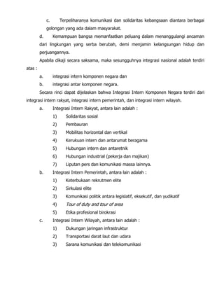 c. Terpeliharanya komunikasi dan solidaritas kebangsaan diantara berbagai
golongan yang ada dalam masyarakat.
d. Kemampuan bangsa memanfaatkan peluang dalam menanggulangi ancaman
dari lingkungan yang serba berubah, demi menjamin kelangsungan hidup dan
perjuangannya.
Apabila dikaji secara saksama, maka sesungguhnya integrasi nasional adalah terdiri
atas :
a. integrasi intern komponen negara dan
b. integrasi antar komponen negara.
Secara rinci dapat dijelaskan bahwa Integrasi Intern Komponen Negara terdiri dari
integrasi intern rakyat, integrasi intern pemerintah, dan integrasi intern wilayah.
a. Integrasi Intern Rakyat, antara lain adalah :
1) Solidaritas sosial
2) Pembauran
3) Mobilitas horizontal dan vertikal
4) Kerukuan intern dan antarumat beragama
5) Hubungan intern dan antaretnik
6) Hubungan industrial (pekerja dan majikan)
7) Liputan pers dan komunikasi massa lainnya.
b. Integrasi Intern Pemerintah, antara lain adalah :
1) Keterbukaan rekrutmen elite
2) Sirkulasi elite
3) Komunikasi politik antara legislatif, eksekutif, dan yudikatif
4) Tour of duty and tour of area
5) Etika profesional birokrasi
c. Integrasi Intern Wilayah, antara lain adalah :
1) Dukungan jaringan infrastruktur
2) Transportasi darat laut dan udara
3) Sarana komunikasi dan telekomunikasi
 
