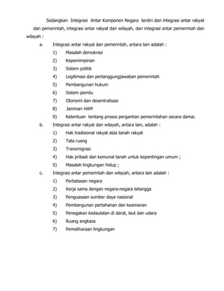 Sedangkan Integrasi Antar Komponen Negara terdiri dari integrasi antar rakyat
dan pemerintah, integrasi antar rakyat dan wilayah, dan integrasi antar pemerintah dan
wilayah :
a. Integrasi antar rakyat dan pemerintah, antara lain adalah :
1) Masalah demokrasi
2) Kepemimpinan
3) Sistem politik
4) Legitimasi dan pertanggungjawaban pemerintah
5) Pembangunan hukum
6) Sistem pemilu
7) Otonomi dan desentralisasi
8) Jaminan HAM
9) Ketentuan tentang proses pergantian pemerintahan secara damai.
b. Integrasi antar rakyat dan wilayah, antara lain, adalah :
1) Hak tradisional rakyat atas tanah rakyat
2) Tata ruang
3) Transmigrasi
4) Hak pribadi dan komunal tanah untuk kepentingan umum ;
5) Masalah lingkungan hidup ;
c. Integrasi antar pemerintah dan wilayah, antara lain adalah :
1) Perbatasan negara
2) Kerja sama dengan negara-negara tetangga
3) Penguasaan sumber daya nasional
4) Pembangunan pertahanan dan keamanan
5) Penegakan kedaulatan di darat, laut dan udara
6) Ruang angkasa
7) Pemeliharaan lingkungan
 