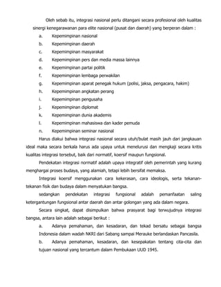 Oleh sebab itu, integrasi nasional perlu ditangani secara profesional oleh kualitas
sinergi kenegarawanan para elite nasional (pusat dan daerah) yang berperan dalam :
a. Kepemimpinan nasional
b. Kepemimpinan daerah
c. Kepemimpinan masyarakat
d. Kepemimpinan pers dan media massa lainnya
e. Kepemimpinan partai politik
f. Kepemimpinan lembaga perwakilan
g. Kepemimpinan aparat penegak hukum (polisi, jaksa, pengacara, hakim)
h. Kepemimpinan angkatan perang
i. Kepemimpinan pengusaha
j. Kepemimpinan diplomat
k. Kepemimpinan dunia akademis
l. Kepemimpinan mahasiswa dan kader pemuda
n. Kepemimpinan seminar nasional
Harus diakui bahwa integrasi nasional secara utuh/bulat masih jauh dari jangkauan
ideal maka secara berkala harus ada upaya untuk menelurusi dan mengkaji secara kritis
kualitas integrasi tersebut, baik dari normatif, koersif maupun fungsional.
Pendekatan integrasi normatif adalah upaya integratif oleh pemerintah yang kurang
menghargai proses budaya, yang alamiah, tetapi lebih bersifat memaksa.
Integrasi koersif menggunakan cara kekerasan, cara ideologis, serta tekanan-
tekanan fisik dan budaya dalam menyatukan bangsa.
sedangkan pendekatan integrasi fungsional adalah pemanfaatan saling
ketergantungan fungsional antar daerah dan antar golongan yang ada dalam negara.
Secara singkat, dapat disimpulkan bahwa prasyarat bagi terwujudnya integrasi
bangsa, antara lain adalah sebagai berikut :
a. Adanya pemahaman, dan kesadaran, dan tekad bersatu sebagai bangsa
Indonesia dalam wadah NKRI dari Sabang sampai Merauke berlandaskan Pancasila.
b. Adanya pemahaman, kesadaran, dan kesepakatan tentang cita-cita dan
tujuan nasional yang tercantum dalam Pembukaan UUD 1945.
 