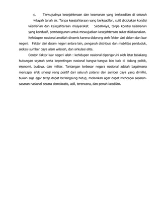 c. Terwujudnya kesejahteraan dan keamanan yang berkeadilan di seluruh
wilayah tanah air. Tanpa kesejahteraan yang berkeadilan, sulit diciptakan kondisi
keamanan dan kesejahteraan masyarakat. Sebaliknya, tanpa kondisi keamanan
yang kondusif, pembangunan untuk mewujudkan kesejahteraan sukar dilaksanakan.
Kehidupan nasional amatlah dinamis karena didorong oleh faktor dari dalam dan luar
negeri. Faktor dari dalam negeri antara lain, pengaruh distribusi dan mobilitas penduduk,
alokasi sumber daya alam wilayah, dan sirkulasi elite.
Contoh faktor luar negeri ialah : kehidupan nasional dipengaruhi oleh latar belakang
hubungan sejarah serta kepentingan nasional bangsa-bangsa lain baik di bidang politik,
ekonomi, budaya, dan militer. Tantangan terbesar negara nasional adalah bagaimana
mencapai efek sinergi yang positif dari seluruh potensi dan sumber daya yang dimiliki,
bukan saja agar tetap dapat berlangsung hidup, melainkan agar dapat mencapai sasaran-
sasaran nasional secara demokratis, adil, terencana, dan penuh keadilan.
 