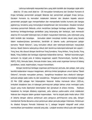 Lahirnya kelompok masyarakat baru yang lebih terdidik dan terpelajar sejak akhir
abad ke -19 atau awal abad ke - 20 merupakan konsekuensi dari Gerakan Humanis di
Eropa terhadap pemerintah penjajah Belanda dan pemerintah penjajah Eropa lainnya.
Gerakan Humanis itu kemudian melakukan tekanan dan desakan kepada seluruh
pemerintah penjajah agar memperhatikan dan memperbaiki kondisi humanis dari bangsa
jajahannya, terutama yang menyangkut kesejahteraan dan kercerdasan. Desakan tersebut
memaksa pemerintah Belanda untuk mendirikan berbagai lembaga pendidikan. Dengan
berdirinya lembaga-lembaga pendidikan yang berjenjang dan berlanjut, saat memasuki
abad ke-20 muncullah kelompok baru di dalam masyarakat Indonesia, yaitu kelompok yang
lebih terdidik dan terpelajar. Kemudian dalam menyikapi kondisi rakyat yang berada
dalam keadaan/proses pemiskinan, berdirilah di Jakarta suatu perhimpunan pelajar
bernama “Boedi Oetomo”, yang kemudian diikuti oleh kelompok-kelompok masyarakat
lainnya. Boedi Oetomo selanjutnya diikuti oleh berdirinya kelompok-kelompok lain seperti :
Yong Java, lalu disusul dengan berdirinya Yong Sumatera, Yong Ambon, Yong Sunda, Yong
Batak, Yong Celebes dan berbagai organisasi kedaerahan lainnya. Bahkan kecenderungan
semacam itu terjadi pula di bidang keagamaan seperti Muhammdiyah, Syarikat Islam,
PERTI, PSII, Pemuda Islam, Pemuda Kristen Jawa, serta anak organisasi lainnya di bidang
pendidikan, sosial, kepemudaan, maupun kewanitaan.
Dengan berdirinya berbagai organisasi perhimpunan pemuda, dan pelajar, baik yang
bersifat kedaerahan maupun keagamaan, akhirnya timbul pengakuan umum bahwa “Boedi
Oetomo”, ternyata merupakan pemacu bangkitnya kesadaran baru diseluruh kalangan
pemuda pelajar pada waktu itu dan sesudahnya. Pengakuan tersebut menetapkan tanggal
20 Mei 1908 sebagai Hari Kebangkitan Nasional. Ketika memasuki tahun 1920-an,
timbullah kesadaran baru di kalangan perhimpunan pelajar bahwa untuk mencapai suatu
tujuan yang mulia diperlukan kekompakan dan persatuan di antara mereka. Realisasi
kesadaran itu tampak dibidang organisasi, yaitu adanya usaha-usaha untuk melakukan
federasi dan integrasi dalam gerakan kepemudaan. Hal itu terjadi pada medio tahun 1926
di Jakarta dengan adanya pertemuan para pengurus perhimpunan yang ada, dengan
membentuk Panitia Bersama untuk pertemuan akbar pemuda pelajar Indonesia. Pertemuan
itu disebut Kongres Pemuda Indonesia ke I, sebagai langkah integratif awal untuk
memecahkan permasalahan nasional yang ada. Langkah tersebut diikuti pula oleh kegiatan
 