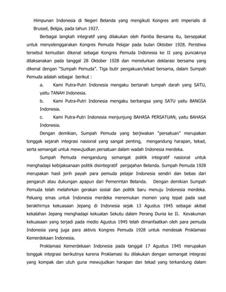 Himpunan Indonesia di Negeri Belanda yang mengikuti Kongres anti imperialis di
Brussel, Belgia, pada tahun 1927.
Berbagai langkah integratif yang dilakukan oleh Panitia Bersama itu, bersepakat
untuk menyelenggarakan Kongres Pemuda Pelajar pada bulan Oktober 1928. Peristiwa
tersebut kemudian dikenal sebagai Kongres Pemuda Indonesia ke II yang puncaknya
dilaksanakan pada tanggal 28 Oktober 1928 dan menelurkan deklarasi bersama yang
dikenal dengan “Sumpah Pemuda”. Tiga butir pengakuan/tekad bersama, dalam Sumpah
Pemuda adalah sebagai berikut :
a. Kami Putra-Putri Indonesia mengaku bertanah tumpah darah yang SATU,
yaitu TANAH Indonesia.
b. Kami Putra-Putri Indonesia mengaku berbangsa yang SATU yaitu BANGSA
Indonesia.
c. Kami Putra-Putri Indonesia menjunjung BAHASA PERSATUAN, yaitu BAHASA
Indonesia.
Dengan demikian, Sumpah Pemuda yang berjiwakan “persatuan” merupakan
tonggak sejarah integrasi nasional yang sangat penting, mengandung harapan, tekad,
serta semangat untuk mewujudkan persatuan dalam wadah Indonesia merdeka.
Sumpah Pemuda mengandung semangat politik integratif nasional untuk
menghadapi kebijaksanaan politik disintegratif penjajahan Belanda. Sumpah Pemuda 1928
merupakan hasil jerih payah para pemuda pelajar Indonesia sendiri dan bebas dari
pengaruh atau dukungan apapun dari Pemerintan Belanda. Dengan demikian Sumpah
Pemuda telah melahirkan gerakan sosial dan politik baru menuju Indonesia merdeka.
Peluang emas untuk Indonesia merdeka menemukan momen yang tepat pada saat
berakhirnya kekuasaan Jepang di Indonesia sejak 13 Agustus 1945 sebagai akibat
kekalahan Jepang menghadapi kekuatan Sekutu dalam Perang Dunia ke II. Kevakuman
kekuasaan yang terjadi pada medio Agustus 1945 telah dimanfaatkan oleh para pemuda
Indonesia yang juga para aktivis Kongres Pemuda 1928 untuk mendesak Proklamasi
Kemerdekaan Indonesia.
Proklamasi Kemerdekaan Indonesia pada tanggal 17 Agustus 1945 merupakan
tonggak integrasi berikutnya karena Proklamasi itu dilakukan dengan semangat integrasi
yang kompak dan utuh guna mewujudkan harapan dan tekad yang terkandung dalam
 