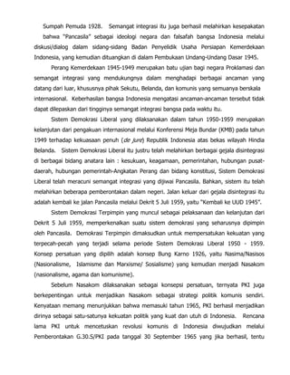 Sumpah Pemuda 1928. Semangat integrasi itu juga berhasil melahirkan kesepakatan
bahwa “Pancasila” sebagai ideologi negara dan falsafah bangsa Indonesia melalui
diskusi/dialog dalam sidang-sidang Badan Penyelidik Usaha Persiapan Kemerdekaan
Indonesia, yang kemudian dituangkan di dalam Pembukaan Undang-Undang Dasar 1945.
Perang Kemerdekaan 1945-1949 merupakan batu ujian bagi negara Proklamasi dan
semangat integrasi yang mendukungnya dalam menghadapi berbagai ancaman yang
datang dari luar, khususnya pihak Sekutu, Belanda, dan komunis yang semuanya berskala
internasional. Keberhasilan bangsa Indonesia mengatasi ancaman-ancaman tersebut tidak
dapat dilepaskan dari tingginya semangat integrasi bangsa pada waktu itu.
Sistem Demokrasi Liberal yang dilaksanakan dalam tahun 1950-1959 merupakan
kelanjutan dari pengakuan internasional melalui Konferensi Meja Bundar (KMB) pada tahun
1949 terhadap kekuasaan penuh (de jure) Republik Indonesia atas bekas wilayah Hindia
Belanda. Sistem Demokrasi Liberal itu justru telah melahirkan berbagai gejala disintegrasi
di berbagai bidang anatara lain : kesukuan, keagamaan, pemerintahan, hubungan pusat-
daerah, hubungan pemerintah-Angkatan Perang dan bidang konstitusi, Sistem Demokrasi
Liberal telah meracuni semangat integrasi yang dijiwai Pancasila. Bahkan, sistem itu telah
melahirkan beberapa pemberontakan dalam negeri. Jalan keluar dari gejala disintegrasi itu
adalah kembali ke jalan Pancasila melalui Dekrit 5 Juli 1959, yaitu “Kembali ke UUD 1945”.
Sistem Demokrasi Terpimpin yang muncul sebagai pelaksanaan dan kelanjutan dari
Dekrit 5 Juli 1959, memperkenalkan suatu sistem demokrasi yang seharusnya dipimpin
oleh Pancasila. Demokrasi Terpimpin dimaksudkan untuk mempersatukan kekuatan yang
terpecah-pecah yang terjadi selama periode Sistem Demokrasi Liberal 1950 - 1959.
Konsep persatuan yang dipilih adalah konsep Bung Karno 1926, yaitu Nasima/Nasisos
(Nasionalisme, Islamisme dan Marxisme/ Sosialisme) yang kemudian menjadi Nasakom
(nasionalisme, agama dan komunisme).
Sebelum Nasakom dilaksanakan sebagai konsepsi persatuan, ternyata PKI juga
berkepentingan untuk menjadikan Nasakom sebagai strategi politik komunis sendiri.
Kenyataan memang menunjukkan bahwa memasuki tahun 1965, PKI berhasil menjadikan
dirinya sebagai satu-satunya kekuatan politik yang kuat dan utuh di Indonesia. Rencana
lama PKI untuk mencetuskan revolusi komunis di Indonesia diwujudkan melalui
Pemberontakan G.30.S/PKI pada tanggal 30 September 1965 yang jika berhasil, tentu
 
