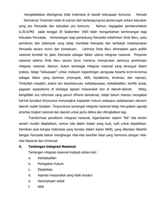 mengakibatkan disintgerasi total Indonesia di bawah kekuasaan Komunis. Periode
Demokrasi Terpimpin telah di warnai oleh berlangsungnya pertarungan antara kekuatan
yang pro Pancasila dan kekuatan pro komunis. Namun, kegagalan pemberontakan
G.30.S/PKI pada tanggal 30 September 1965 telah mengantarkan kemenangan bagi
kekuatan Pancasila. Kemenangan bagi pendukung Pancasila melahirkan Orde Baru, yaitu
pemikiran dan kelompok yang tetap membela Pancasila dan bertekad melaksanakan
Pancasila secara murni dan konsekuen. Lahirnya Orde Baru diharapkan garis politik
nasional kembali ke jalan Pancasila sebagai faktor utama integrasi nasional. Pimpinan
nasional selama Orde Baru secara terus menerus menyerukan perlunya pembinaan
integrasi nasional. Namun, bukan semangat integrasi nasional yang terwujud dalam
praksis, tetapi “kekuasaan” untuk melayani kepentingan penguasa beserta kroni-kroninya
sebagai faktor yang dominan (monopoli, KKN, feodalisme, birokrasi, dan represi).
Timbullah masalah, antara lain kecemburuan, ketidakpuasan, ketidakadilan, konflik sosial,
gagasan separatisme di berbagai lapisan masyarakat dan di daerah-daerah. Maka,
bangkitlah era reformasi yang penuh efhoria demokrasi, tetapi belum mampu mengatasi
hal-hal tersebut khususnya menyangkut kepastian hukum walaupun pelaksanaan otonomi
daerah sudah berjalan. Terpuruknya semangat integrasi nasional tetap merupakan agenda
prioritas tingkat nasional dan daerah untuk perlu dibina dan ditingkatkan lagi.
Transformasi penafsiran integrasi nasional, digambarkan seperti ”lidi” bila berdiri
sendiri mudah dipatahkan, namun bila dalam ikatan yang kuat, sulit untuk dipatahkan.
Demikian pula bangsa Indonesia yang bersatu dalam ikatan NKRI, yang dilandasi falsafah
bangsa Pancasila belum menghargai nilai-nilai kearifan lokal yang harmonis dengan nilai-
nilai Nasional dan Universal.
5. Tantangan Integrasi Nasional.
Tantangan integrasi nasional meliputi antara lain :
a. Ketidakadilan
b. Penegakan hukum
c. Eksploitasi
d. Aspirasi masyarakat yang tidak tersalur
e. Kesenjangan sosial
f. KKN
 