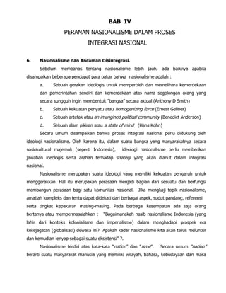 BAB IV
PERANAN NASIONALISME DALAM PROSES
INTEGRASI NASIONAL
6. Nasionalisme dan Ancaman Disintegrasi.
Sebelum membahas tentang nasionalisme lebih jauh, ada baiknya apabila
disampaikan beberapa pendapat para pakar bahwa nasionalisme adalah :
a. Sebuah gerakan ideologis untuk memperoleh dan memelihara kemerdekaan
dan pemerintahan sendiri dan kemerdekaan atas nama segolongan orang yang
secara sungguh ingin membentuk ”bangsa” secara aktual (Anthony D Smith)
b. Sebuah kekuatan penyatu atau homogenizing force (Ernest Gellner)
c. Sebuah artefak atau an imangined political community (Benedict Anderson)
d. Sebuah alam pikiran atau a state of mind (Hans Kohn)
Secara umum disampaikan bahwa proses integrasi nasional perlu didukung oleh
ideologi nasionalisme. Oleh karena itu, dalam suatu bangsa yang masyarakatnya secara
sosiokultural majemuk (seperti Indonesia), ideologi nasionalisme perlu memberikan
jawaban ideologis serta arahan terhadap strategi yang akan dianut dalam integrasi
nasional.
Nasionalisme merupakan suatu ideologi yang memiliki kekuatan pengaruh untuk
menggerakkan. Hal itu merupakan perasaan menjadi bagian dari sesuatu dan berfungsi
membangun perasaan bagi satu komunitas nasional. Jika mengkaji topik nasionalisme,
amatlah kompleks dan tentu dapat didekati dari berbagai aspek, sudut pandang, referensi
serta tingkat kepakaran masing-masing. Pada berbagai kesempatan ada saja orang
bertanya atau mempermasalahkan : “Bagaimanakah nasib nasionalisme Indonesia (yang
lahir dari konteks kolonialisme dan imperialisme) dalam menghadapi prospek era
kesejagatan (globalisasi) dewasa ini? Apakah kadar nasionalisme kita akan terus meluntur
dan kemudian lenyap sebagai suatu eksistensi” ?.
Nasionalisme terdiri atas kata-kata “nation” dan “isme”. Secara umum “nation”
berarti suatu masyarakat manusia yang memiliki wilayah, bahasa, kebudayaan dan masa
 
