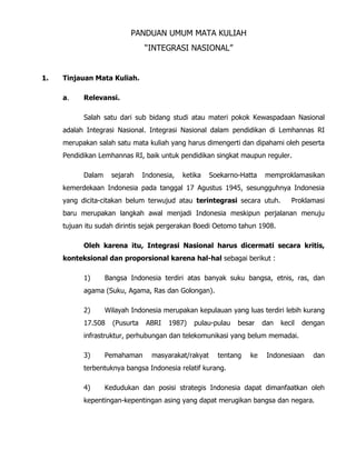 PANDUAN UMUM MATA KULIAH
“INTEGRASI NASIONAL”
1. Tinjauan Mata Kuliah.
a. Relevansi.
Salah satu dari sub bidang studi atau materi pokok Kewaspadaan Nasional
adalah Integrasi Nasional. Integrasi Nasional dalam pendidikan di Lemhannas RI
merupakan salah satu mata kuliah yang harus dimengerti dan dipahami oleh peserta
Pendidikan Lemhannas RI, baik untuk pendidikan singkat maupun reguler.
Dalam sejarah Indonesia, ketika Soekarno-Hatta memproklamasikan
kemerdekaan Indonesia pada tanggal 17 Agustus 1945, sesungguhnya Indonesia
yang dicita-citakan belum terwujud atau terintegrasi secara utuh. Proklamasi
baru merupakan langkah awal menjadi Indonesia meskipun perjalanan menuju
tujuan itu sudah dirintis sejak pergerakan Boedi Oetomo tahun 1908.
Oleh karena itu, Integrasi Nasional harus dicermati secara kritis,
konteksional dan proporsional karena hal-hal sebagai berikut :
1) Bangsa Indonesia terdiri atas banyak suku bangsa, etnis, ras, dan
agama (Suku, Agama, Ras dan Golongan).
2) Wilayah Indonesia merupakan kepulauan yang luas terdiri lebih kurang
17.508 (Pusurta ABRI 1987) pulau-pulau besar dan kecil dengan
infrastruktur, perhubungan dan telekomunikasi yang belum memadai.
3) Pemahaman masyarakat/rakyat tentang ke Indonesiaan dan
terbentuknya bangsa Indonesia relatif kurang.
4) Kedudukan dan posisi strategis Indonesia dapat dimanfaatkan oleh
kepentingan-kepentingan asing yang dapat merugikan bangsa dan negara.
 
