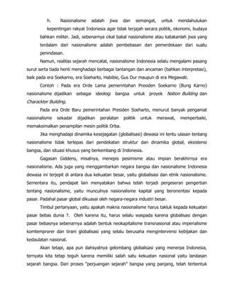 h. Nasionalisme adalah jiwa dan semangat, untuk mendahulukan
kepentingan rakyat Indonesia agar tidak terjajah secara politik, ekonomi, budaya
bahkan militer. Jadi, sebenarnya cikal bakal nasionalisme atau katakanlah jiwa yang
terdalam dari nasionalisme adalah pembebasan dan pemerdekaan dari suatu
penindasan.
Namun, realitas sejarah mencatat, nasionalisme Indonesia selalu mengalami pasang
surut serta tiada henti menghadapi berbagai tantangan dan ancaman (bahkan interpretasi),
baik pada era Soekarno, era Soeharto, Habibie, Gus Dur maupun di era Megawati.
Contoh : Pada era Orde Lama pemerintahan Presiden Soekarno (Bung Karno)
nasionalisme dijadikan sebagai ideologi bangsa untuk proyek Nation Building dan
Charackter Building.
Pada era Orde Baru pemerintahan Presiden Soeharto, menurut banyak pengamat
nasionalisme sekadar dijadikan peralatan politik untuk merawat, memperbaiki,
memaksimalkan penampilan mesin politik Orba.
Jika menghadapi dinamika kesejagatan (globalisasi) dewasa ini tentu ulasan tentang
nasionalisme tidak terlepas dari pendekatan struktur dan dinamika global, eksistensi
bangsa, dan situasi khusus yang berkembang di Indonesia.
Gagasan Giddens, misalnya, menepis pesimisme atau impian berakhirnya era
nasionalisme. Ada juga yang menggambarkan negara bangsa dan nasionalisme Indonesia
dewasa ini terjepit di antara dua kekuatan besar, yaitu globalisasi dan etnik nasionalisme.
Sementara itu, pendapat lain menyatakan bahwa telah terjadi pergeseran pengertian
tentang nasionalisme, yaitu munculnya nasionalisme kapital yang berorientasi kepada
pasar. Padahal pasar global dikuasai oleh negara-negara industri besar.
Timbul pertanyaan, yaitu apakah makna nasionalisme harus takluk kepada kekuatan
pasar bebas dunia ?. Oleh karena itu, harus selalu waspada karena globalisasi dengan
pasar bebasnya sebenarnya adalah bentuk neokapitalisme transnasional atau imperialisme
komtemprorer dan tirani globalisasi yang selalu berusaha mengintervensi kebijakan dan
kedaulatan nasional.
Akan tetapi, apa pun dahsyatnya gelombang globalisasi yang menerpa Indonesia,
ternyata kita tetap teguh karena memiliki salah satu kekuatan nasional yaitu landasan
sejarah bangsa. Dari proses “perjuangan sejarah” bangsa yang panjang, telah terbentuk
 