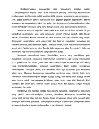 Ketidakberhasilan menanamkan rasa nasionalisme kedalam praksis
penyelenggaraan negara pasti akan membuka peluang munculnya kecemburuan,
ketidakpuasan, konflik sosial, politik identitas, KKN, gagasan separatisme, dan sebagainya.
Jadi, dapat dipastikan bahwa suara-suara dan gagasan-gagasan separatisme daerah,
sesungguhnya mengandung makna dan jeritan daerah yang mendambakan keadilan dalam
praksis kehidupan bernegara yang perlu disikapi secara kritis, dipahami serta diperbaiki.
Selain itu, menurut sejumlah pakar pada akhir abad ke-20 dunia ditandai dengan
bangkitnya nasionalisme baru yang cenderung primitif, internal agresif, tidak toleran
bahkan chauvinistic karena berdasarkan pada etnisitas dan nasionalisme yang sempit.
Kemunculan nasionalisme yang chauvinistic dan fasis ini merupakan perpaduan dari
sentimen etnisitas, serta sentimen agama. Sebagai contoh, kasus kebiadaban nasionalisme
sempit etnis Serbia terhadap etnis Bosnia. Lalu bagaimana sikap Indonesia ?, Indonesia
menentang kebiadaban nasionalisme sempit tersebut diatas.
Semangat nasionalisme harus dikembalikan kepada yang memilikinya, yaitu
masyarakat Indonesia, khususnya kepemimpinan nasionalnya agar segera mewujudkan
good governance dan clean government demi mempercepat terealisasinya civil society
yang mengimplementasikan semangat nasionalisme dalam praksis kenegaraan.
Pembangunan, kehidupan politik, dan demokrasi tidak lagi didasarkan pada fanatisme,
tetapi perlu dibangun berdasarkan rasionalitas pemikiran yang objektif, kritis serta
konseptual, yang dikembangkan dengan budaya dialog, dan dialog antar budaya sesama
anak bangsa untuk menyongsong kehidupan masa depan yang lebih beradab, lebih
sejahtera dan aman serta tentram dalam bingkai NKRI dari Sabang sampai Merauke
berdasarkan Pancasila.
Hendaknya kita kembali kepada nasionalisme Pancasila, nasionalisme patriotisme
yang positif monoteistis-religius, humanis, demokrasi kerakyatan, berkeadilan bagi
semua etnik bangsa tidak picik dan fanatik, tetapi berwawasan global serta mengerti akan
tantangan zaman era globalisasi. Dari penjelasan singkat di atas dapat disimpulkan bahwa
peranan nasionalisme sangat penting dalam proses integrasi nasional.
 