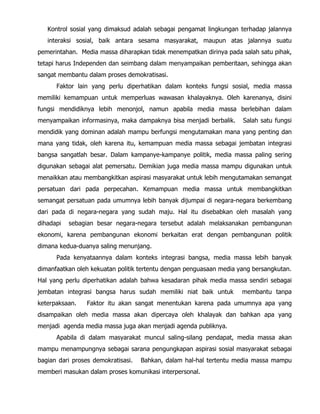 Kontrol sosial yang dimaksud adalah sebagai pengamat lingkungan terhadap jalannya
interaksi sosial, baik antara sesama masyarakat, maupun atas jalannya suatu
pemerintahan. Media massa diharapkan tidak menempatkan dirinya pada salah satu pihak,
tetapi harus Independen dan seimbang dalam menyampaikan pemberitaan, sehingga akan
sangat membantu dalam proses demokratisasi.
Faktor lain yang perlu diperhatikan dalam konteks fungsi sosial, media massa
memiliki kemampuan untuk memperluas wawasan khalayaknya. Oleh karenanya, disini
fungsi mendidiknya lebih menonjol, namun apabila media massa berlebihan dalam
menyampaikan informasinya, maka dampaknya bisa menjadi berbalik. Salah satu fungsi
mendidik yang dominan adalah mampu berfungsi mengutamakan mana yang penting dan
mana yang tidak, oleh karena itu, kemampuan media massa sebagai jembatan integrasi
bangsa sangatlah besar. Dalam kampanye-kampanye politik, media massa paling sering
digunakan sebagai alat pemersatu. Demikian juga media massa mampu digunakan untuk
menaikkan atau membangkitkan aspirasi masyarakat untuk lebih mengutamakan semangat
persatuan dari pada perpecahan. Kemampuan media massa untuk membangkitkan
semangat persatuan pada umumnya lebih banyak dijumpai di negara-negara berkembang
dari pada di negara-negara yang sudah maju. Hal itu disebabkan oleh masalah yang
dihadapi sebagian besar negara-negara tersebut adalah melaksanakan pembangunan
ekonomi, karena pembangunan ekonomi berkaitan erat dengan pembangunan politik
dimana kedua-duanya saling menunjang.
Pada kenyataannya dalam konteks integrasi bangsa, media massa lebih banyak
dimanfaatkan oleh kekuatan politik tertentu dengan penguasaan media yang bersangkutan.
Hal yang perlu diperhatikan adalah bahwa kesadaran pihak media massa sendiri sebagai
jembatan integrasi bangsa harus sudah memiliki niat baik untuk membantu tanpa
keterpaksaan. Faktor itu akan sangat menentukan karena pada umumnya apa yang
disampaikan oleh media massa akan dipercaya oleh khalayak dan bahkan apa yang
menjadi agenda media massa juga akan menjadi agenda publiknya.
Apabila di dalam masyarakat muncul saling-silang pendapat, media massa akan
mampu menampungnya sebagai sarana pengungkapan aspirasi sosial masyarakat sebagai
bagian dari proses demokratisasi. Bahkan, dalam hal-hal tertentu media massa mampu
memberi masukan dalam proses komunikasi interpersonal.
 