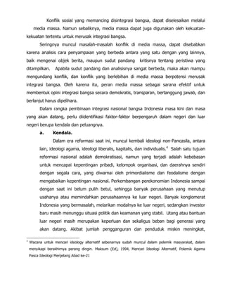 Konflik sosial yang memancing disintegrasi bangsa, dapat diselesaikan melalui
media massa. Namun sebaliknya, media massa dapat juga digunakan oleh kekuatan-
kekuatan tertentu untuk merusak integrasi bangsa.
Seringnya muncul masalah-masalah konflik di media massa, dapat disebabkan
karena analisis cara penyampaian yang berbeda antara yang satu dengan yang lainnya,
baik mengenai objek berita, maupun sudut pandang kritisnya tentang peristiwa yang
ditampilkan. Apabila sudut pandang dan analisisnya sangat berbeda, maka akan mampu
mengundang konflik, dan konflik yang berlebihan di media massa berpotensi merusak
integrasi bangsa. Oleh karena itu, peran media massa sebagai sarana efektif untuk
membentuk opini integrasi bangsa secara demokratis, transparan, bertanggung jawab, dan
berlanjut harus dipelihara.
Dalam rangka pembinaan integrasi nasional bangsa Indonesia masa kini dan masa
yang akan datang, perlu diidentifikasi faktor-faktor berpengaruh dalam negeri dan luar
negeri berupa kendala dan peluangnya.
a. Kendala.
Dalam era reformasi saat ini, muncul kembali ideologi non-Pancasila, antara
lain, ideologi agama, ideologi liberalis, kapitalis, dan individualis.4
Salah satu tujuan
reformasi nasional adalah demokratisasi, namun yang terjadi adalah kebebasan
untuk mencapai kepentingan pribadi, kelompok organisasi, dan daerahnya sendiri
dengan segala cara, yang diwarnai oleh primordialisme dan feodalisme dengan
mengabaikan kepentingan nasional. Perkembangan perekonomian Indonesia sampai
dengan saat ini belum pulih betul, sehingga banyak perusahaan yang menutup
usahanya atau memindahkan perusahaannya ke luar negeri. Banyak konglomerat
Indonesia yang bermasalah, melarikan modalnya ke luar negeri, sedangkan investor
baru masih menunggu situasi politik dan keamanan yang stabil. Utang atau bantuan
luar negeri masih merupakan keperluan dan sekaligus beban bagi generasi yang
akan datang. Akibat jumlah pengganguran dan penduduk miskin meningkat,
4
Wacana untuk mencari ideology alternatif sebenarnya sudah muncul dalam polemik masyarakat, dalam
menyikapi berakhirnya perang dingin. Maksum (Ed), 1994, Mencari Ideologi Alternatif, Polemik Agama
Pasca Ideologi Menjelang Abad ke-21
 