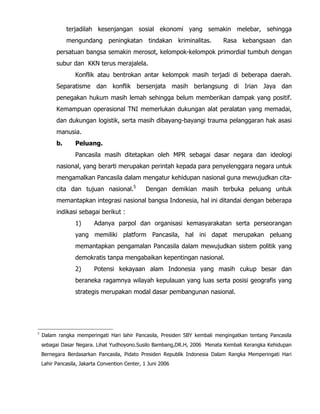 terjadilah kesenjangan sosial ekonomi yang semakin melebar, sehingga
mengundang peningkatan tindakan kriminalitas. Rasa kebangsaan dan
persatuan bangsa semakin merosot, kelompok-kelompok primordial tumbuh dengan
subur dan KKN terus merajalela.
Konflik atau bentrokan antar kelompok masih terjadi di beberapa daerah.
Separatisme dan konflik bersenjata masih berlangsung di Irian Jaya dan
penegakan hukum masih lemah sehingga belum memberikan dampak yang positif.
Kemampuan operasional TNI memerlukan dukungan alat peralatan yang memadai,
dan dukungan logistik, serta masih dibayang-bayangi trauma pelanggaran hak asasi
manusia.
b. Peluang.
Pancasila masih ditetapkan oleh MPR sebagai dasar negara dan ideologi
nasional, yang berarti merupakan perintah kepada para penyelenggara negara untuk
mengamalkan Pancasila dalam mengatur kehidupan nasional guna mewujudkan cita-
cita dan tujuan nasional.5
Dengan demikian masih terbuka peluang untuk
memantapkan integrasi nasional bangsa Indonesia, hal ini ditandai dengan beberapa
indikasi sebagai berikut :
1) Adanya parpol dan organisasi kemasyarakatan serta perseorangan
yang memiliki platform Pancasila, hal ini dapat merupakan peluang
memantapkan pengamalan Pancasila dalam mewujudkan sistem politik yang
demokratis tanpa mengabaikan kepentingan nasional.
2) Potensi kekayaan alam Indonesia yang masih cukup besar dan
beraneka ragamnya wilayah kepulauan yang luas serta posisi geografis yang
strategis merupakan modal dasar pembangunan nasional.
5
Dalam rangka memperingati Hari lahir Pancasila, Presiden SBY kembali mengingatkan tentang Pancasila
sebagai Dasar Negara. Lihat Yudhoyono.Susilo Bambang,DR.H, 2006 Menata Kembali Kerangka Kehidupan
Bernegara Berdasarkan Pancasila, Pidato Presiden Republik Indonesia Dalam Rangka Memperingati Hari
Lahir Pancasila, Jakarta Convention Center, 1 Juni 2006
 