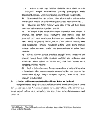 3) Potensi sumber daya manusia Indonesia dalam sistem ekonomi
kerakyatan dengan memanfaatkan peluang perdagangan bebas
diharapkan berpeluang untuk meningkatkan kesejahteraan yang merata.
4) Sistem pendidikan nasional yang telah ada merupakan peluang untuk
memantapkan kembali kesadaran berbangsa Indonesia dalam wadah NKRI.6
5) “Character and Nation Building” yang telah dirintis oleh Bung Karno
merupakan peluang untuk digalakkan kembali.
6) TNI dengan Sapta Marga dan Sumpah Prajuritnya, Polri dengan Tri
Bratanya, PNS dengan Panca Prasetyanya, tetap memiliki tekad dan
semangat juang untuk menciptakan keamanan dan menegakkan kedaulatan
NKRI. Warga bangsa yang memilki jiwa patriot dan kesetiaan terhadap NKRI
yang berdasarkan Pancasila merupakan potensi untuk dibina menjadi
kekuatan dalam mengatasi gerakan dan pemberontakan bersenjata kaum
separatis.
7) Bahasa nasional bahasa Indonesia sebagai bahasa persatuan dan
kesatuan bangsa harus selalu mendapat perhatian dan perlakuan yang
semestinya. Bahasa daerah dan bahasa asing tidak boleh menjadi faktor
penggangu integrasi nasional
8) Budaya Indonesia melalui Pengembangan budaya nasional di samping
budaya daerah, akan menanamkan dan mengembangkan rasa kesatuan dan
kebersamaan sebagai bangsa sekalipun majemuk, tetap terikat dalam
kesatuan ke indonesiaan.
9. Prioritas Kebijakan dan Strategi Pembinaan Integrasi Nasional.
Mengapa integrasi Bangsa Indonesia perlu secara terus menerus dipupuk dan dibina
dari generasi ke generasi ?. Jawabannya adalah karena adanya faktor-faktor dominan yang
secara alamiah melekat pada bangsa Indonesia seperti yang sudah dijelaskan pada awal
tulisan ini.
6
UU SisDikNas No 2 Tahun 2003 masih menyimpan kelemahan, karena dalam UU ini belum dicantumkan
tentang Pendidikan Pancasila.
 