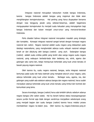 Integrasi nasional merupakan kebutuhan mutlak bangsa Indonesia,
karena bangsa Indonesia adalah bangsa yang majemuk dan tidak akan
menghilangkan kemajemukannya. Hal penting yang harus diupayakan bersama
dengan rasa tanggung jawab yang sebesar-besarnya, adalah bagaimana
mengupayakan kemajemukan itu menjadi suatu kekuatan yang menyegarkan bagi
bangsa Indonesia dan bukan menjadi unsur-unsur yang mencerai-beraikan
Indonesia.
Perlu disadari bahwa integrasi nasional merupakan masalah yang strategis
dan kompleks. Konsepsi integrasi nasional sangat terkait dengan konsepsi negara
nasional dan nation. Negara nasional adalah suatu negara yang didasarkan pada
ideologi nasionalisme, yang menghendaki adanya suatu wilayah nasional sebagai
tanah air dan didukung oleh bangsa (nation) yang utuh. Sedangkan bangsa
(nation) adalah suatu entitas politik yang terdiri atas warga negara suatu negara
nasional, yang walaupun berbeda-beda latar belakang ras, etnik, agama dan
golongan satu sama lain, tetapi mempunyai kehendak yang kuat untuk bersatu di
bawah payung negara nasional.
Oleh karena itu, suatu negara nasional, bangsa, serta integrasi nasional
bertumpu pada suatu tali halus batiniah yang mengikat seluruh unsur negara, yaitu
adanya kehendak yang kuat untuk bersatu. Berbagai suku, agama, ras, dan
golongan yang sudah ada sebelum adanya bangsa dan negara nasional, harus sudah
merasakan adanya kehendak yang kuat untuk bersatu yang timbul dari kontrak dan
komunikasi yang lama.
Secara kronologis, bangsa (nation) harus ada terlebih dahulu sebelum adanya
negara bangsa (the nation state). Hal itu berarti bahwa status kewarganegaraan
secara yuridis formal saja tidak dengan sendirinya menjadikan sekelompok orang
yang menjadi bagian dari suatu bangsa (nation) karena harus melalui proses
membatinkan negara ke dalam jiwa. Oleh karena itu, negara Indonesia yang di
 