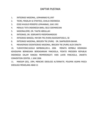 DAFTAR PUSTAKA
1. INTEGRASI NASIONAL, LEMHANNAS RI,1997
2. TEORI, MASALAH & STRATEGI, GHALIA INDONESIA
3. EDISI KHUSUS PERSEPSI LEMHANNAS, JUNI 1992
4. MENUJU TATA INDONESIA BARU, SELO SOEMARDJAN
5. NASIONALISME, DR. TAUFIK ABDULLAH
6. INTEGRASI, DR. SOERJANTO POESPOWARDOJO
7. INTEGRASI BANGSA, MAYJEN TNI (PURN) BUDISANTOSO.S, SE
8. INTEGRASI NASIONAL, BRIGJEN TNI (PURN) DR. SAAFRUDDIN BAHAR.
9. MEWASPADAI DISINTEGRASI NASIONAL, BRIGJEN TNI (PURN) ALEX DINUTH
10. YUDHOYONO.SUSILO BAMBANG,DR.H, 2006 MENATA KEMBALI KERANGKA
KEHIDUPAN BERNEGARA BERDASARKAN PANCASILA, PIDATO PRESIDEN REPUBLIK
INDONESIA DALAM RANGKA MEMPERINGATI HARI LAHIR PANCASILA, JAKARTA
CONVENTION CENTER, 1 JUNI 2006
11. MAKSUM (ED), 1994, MENCARI IDEOLOGI ALTERNATIF, POLEMIK AGAMA PASCA
IDEOLOGI MENJELANG ABAD 21
 