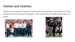 Owners and Coaches
Owners and coaches of teams should be fair and unbiased in all situations. They
should do what is best for the players. They should never interfere physically in a
game.
 