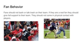 Fan Behavior
Fans should not bash or talk trash on their team. If they are a real fan they should
give full support to their team. They should not come in physical contact with
players.
 