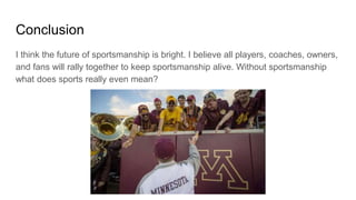 Conclusion
I think the future of sportsmanship is bright. I believe all players, coaches, owners,
and fans will rally together to keep sportsmanship alive. Without sportsmanship
what does sports really even mean?
 