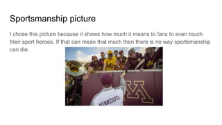 Sportsmanship picture
I chose this picture because it shows how much it means to fans to even touch
their sport heroes. If that can mean that much then there is no way sportsmanship
can die.
 