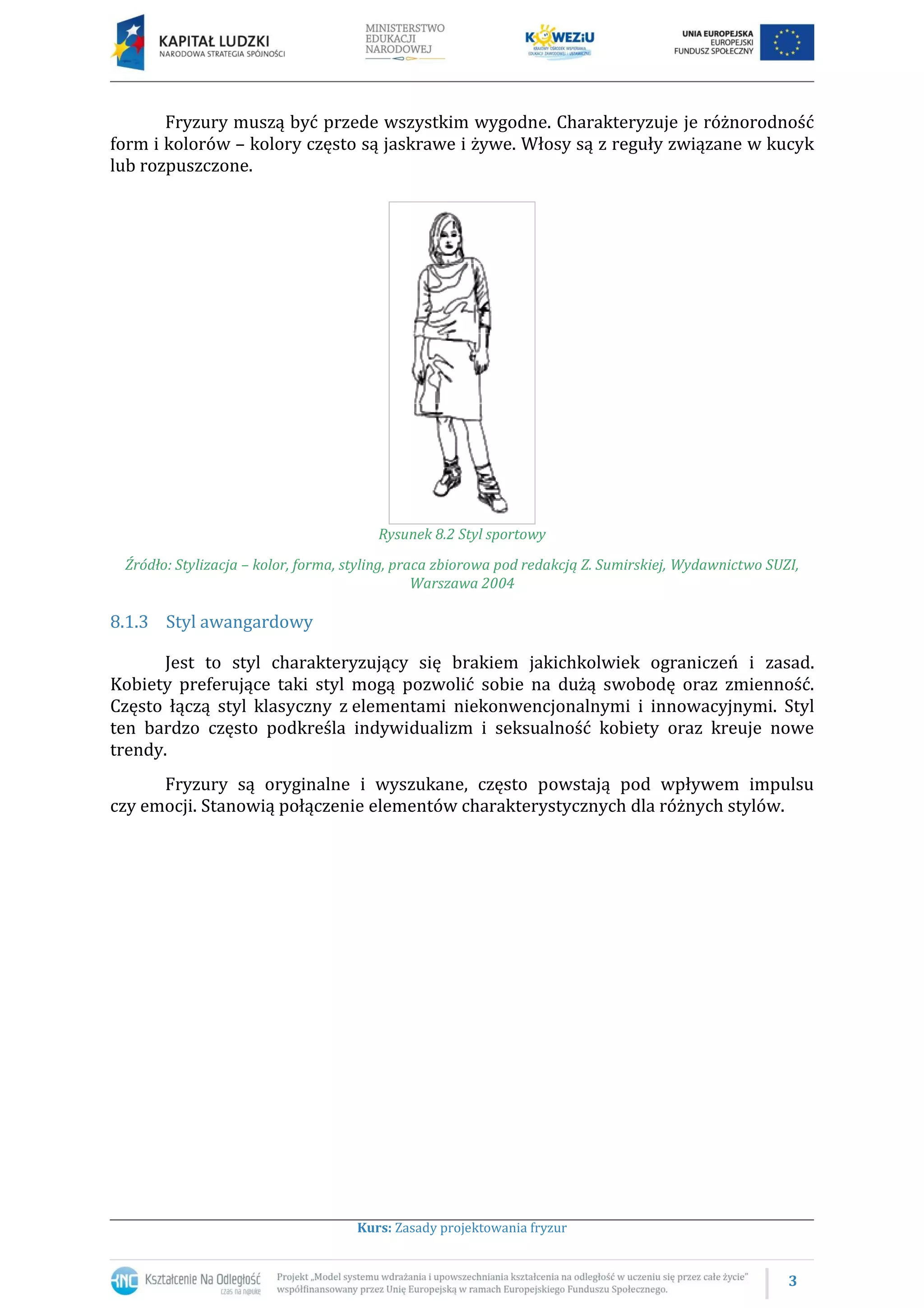 3
Kurs: Zasady projektowania fryzur
Fryzury muszą być przede wszystkim wygodne. Charakteryzuje je różnorodność
form i kolorów – kolory często są jaskrawe i żywe. Włosy są z reguły związane w kucyk
lub rozpuszczone.
Rysunek 8.2 Styl sportowy
Źródło: Stylizacja – kolor, forma, styling, praca zbiorowa pod redakcją Z. Sumirskiej, Wydawnictwo SUZI,
Warszawa 2004
8.1.3 Styl awangardowy
Jest to styl charakteryzujący się brakiem jakichkolwiek ograniczeń i zasad.
Kobiety preferujące taki styl mogą pozwolić sobie na dużą swobodę oraz zmienność.
Często łączą styl klasyczny z elementami niekonwencjonalnymi i innowacyjnymi. Styl
ten bardzo często podkreśla indywidualizm i seksualność kobiety oraz kreuje nowe
trendy.
Fryzury są oryginalne i wyszukane, często powstają pod wpływem impulsu
czy emocji. Stanowią połączenie elementów charakterystycznych dla różnych stylów.
 