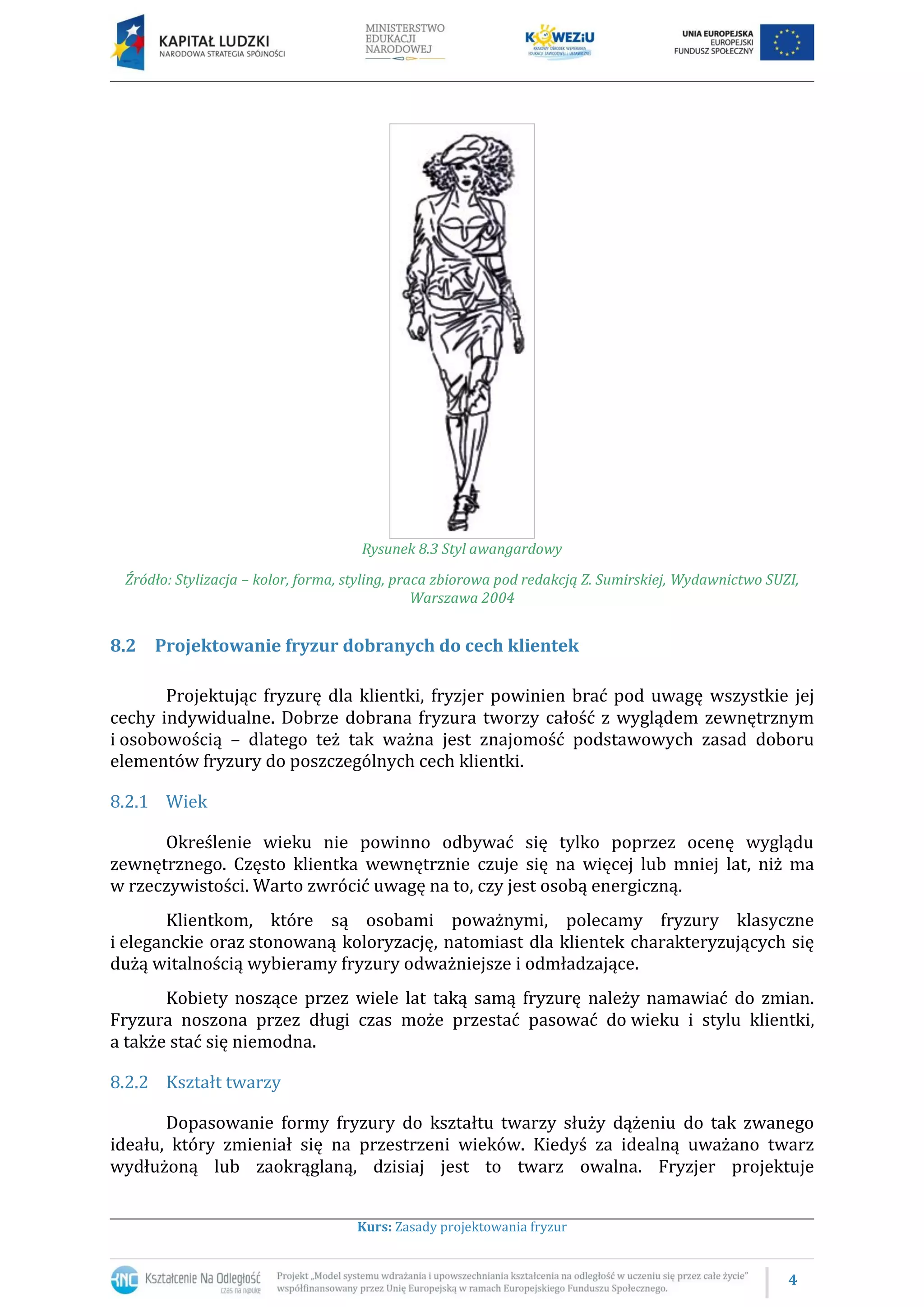 4
Kurs: Zasady projektowania fryzur
Rysunek 8.3 Styl awangardowy
Źródło: Stylizacja – kolor, forma, styling, praca zbiorowa pod redakcją Z. Sumirskiej, Wydawnictwo SUZI,
Warszawa 2004
8.2 Projektowanie fryzur dobranych do cech klientek
Projektując fryzurę dla klientki, fryzjer powinien brać pod uwagę wszystkie jej
cechy indywidualne. Dobrze dobrana fryzura tworzy całość z wyglądem zewnętrznym
i osobowością – dlatego też tak ważna jest znajomość podstawowych zasad doboru
elementów fryzury do poszczególnych cech klientki.
8.2.1 Wiek
Określenie wieku nie powinno odbywać się tylko poprzez ocenę wyglądu
zewnętrznego. Często klientka wewnętrznie czuje się na więcej lub mniej lat, niż ma
w rzeczywistości. Warto zwrócić uwagę na to, czy jest osobą energiczną.
Klientkom, które są osobami poważnymi, polecamy fryzury klasyczne
i eleganckie oraz stonowaną koloryzację, natomiast dla klientek charakteryzujących się
dużą witalnością wybieramy fryzury odważniejsze i odmładzające.
Kobiety noszące przez wiele lat taką samą fryzurę należy namawiać do zmian.
Fryzura noszona przez długi czas może przestać pasować do wieku i stylu klientki,
a także stać się niemodna.
8.2.2 Kształt twarzy
Dopasowanie formy fryzury do kształtu twarzy służy dążeniu do tak zwanego
ideału, który zmieniał się na przestrzeni wieków. Kiedyś za idealną uważano twarz
wydłużoną lub zaokrąglaną, dzisiaj jest to twarz owalna. Fryzjer projektuje
 