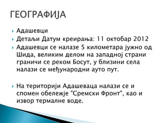  Адашевци
 Детаљи Датум креирања: 11 октобар 2012
 Адашевци се налазе 5 километара јужно од
Шида, великим делом на западној страни
граничи се реком Босут, у близини села
налази се међународни ауто пут.
 На територији Адашеваца налази се и
спомен обележје "Сремски Фронт", као и
извор термалне воде.
 
