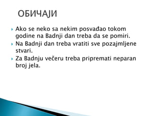  Ako se neko sa nekim posvađao tokom
godine na Badnji dan treba da se pomiri.
 Na Badnji dan treba vratiti sve pozajmljene
stvari.
 Za Badnju večeru treba pripremati neparan
broj jela.
 