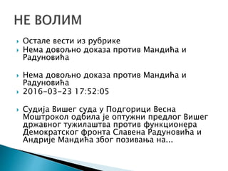  Остале вести из рубрике
 Нема довољно доказа против Мандића и
Радуновића
 Нема довољно доказа против Мандића и
Радуновића
 2016-03-23 17:52:05
 Судија Вишег суда у Подгорици Весна
Моштрокол одбила је оптужни предлог Вишег
државног тужилаштва против функционера
Демократског фронта Славена Радуновића и
Андрије Мандића због позивања на...
 