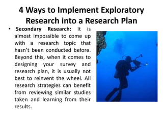 4 Ways to Implement Exploratory
Research into a Research Plan
• Secondary Research: It is
almost impossible to come up
with a research topic that
hasn’t been conducted before.
Beyond this, when it comes to
designing your survey and
research plan, it is usually not
best to reinvent the wheel. All
research strategies can benefit
from reviewing similar studies
taken and learning from their
results.
 