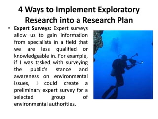 4 Ways to Implement Exploratory
Research into a Research Plan
• Expert Surveys: Expert surveys
allow us to gain information
from specialists in a field that
we are less qualified or
knowledgeable in. For example,
if I was tasked with surveying
the public’s stance and
awareness on environmental
issues, I could create a
preliminary expert survey for a
selected group of
environmental authorities.
 