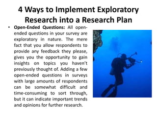 4 Ways to Implement Exploratory
Research into a Research Plan
• Open-Ended Questions: All open-
ended questions in your survey are
exploratory in nature. The mere
fact that you allow respondents to
provide any feedback they please,
gives you the opportunity to gain
insights on topics you haven’t
previously thought of. Adding a few
open-ended questions in surveys
with large amounts of respondents
can be somewhat difficult and
time-consuming to sort through,
but it can indicate important trends
and opinions for further research.
 