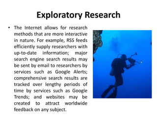 Exploratory Research
• The Internet allows for research
methods that are more interactive
in nature. For example, RSS feeds
efficiently supply researchers with
up-to-date information; major
search engine search results may
be sent by email to researchers by
services such as Google Alerts;
comprehensive search results are
tracked over lengthy periods of
time by services such as Google
Trends; and websites may be
created to attract worldwide
feedback on any subject.
 