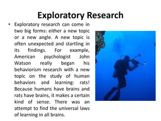 Exploratory Research
• Exploratory research can come in
two big forms: either a new topic
or a new angle. A new topic is
often unexpected and startling in
its findings. For example,
American psychologist John
Watson really began his
behaviorism research with a new
topic on the study of human
behaviors and learning: rats!
Because humans have brains and
rats have brains, it makes a certain
kind of sense. There was an
attempt to find the universal laws
of learning in all brains.
 