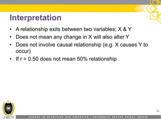 S C H O O L O F N U T R I T I O N A N D D I E T E T I C S • U N I V E R S I T I S U L T A N Z A I N A L A B I D I N
Interpretation
• A relationship exits between two variables; X & Y
• Does not mean any change in X will also alter Y
• Does not involve causal relationship (e.g. X causes Y to
occur)
• If r = 0.50 does not mean 50% relationship
12
 