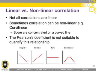S C H O O L O F N U T R I T I O N A N D D I E T E T I C S • U N I V E R S I T I S U L T A N Z A I N A L A B I D I N
Linear vs. Non-linear correlation
• Not all correlations are linear
• Sometimes correlation can be non-linear e.g.
Curvilinear
– Score are concentrated on a curved line
• The Pearson’s coefficient is not suitable to
quantify this relationship
14
 