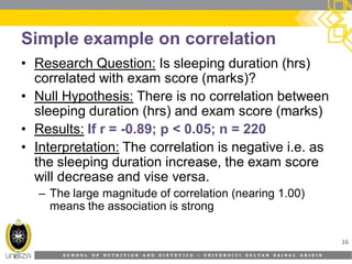 S C H O O L O F N U T R I T I O N A N D D I E T E T I C S • U N I V E R S I T I S U L T A N Z A I N A L A B I D I N
Simple example on correlation
• Research Question: Is sleeping duration (hrs)
correlated with exam score (marks)?
• Null Hypothesis: There is no correlation between
sleeping duration (hrs) and exam score (marks)
• Results: If r = -0.89; p < 0.05; n = 220
• Interpretation: The correlation is negative i.e. as
the sleeping duration increase, the exam score
will decrease and vise versa.
– The large magnitude of correlation (nearing 1.00)
means the association is strong
16
 