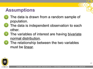 S C H O O L O F N U T R I T I O N A N D D I E T E T I C S • U N I V E R S I T I S U L T A N Z A I N A L A B I D I N
Assumptions
• The data is drawn from a random sample of
population.
• The data is independent observation to each
other.
• The variables of interest are having bivariate
normal distribution.
• The relationship between the two variables
must be linear.
17
11
22
33
44
 
