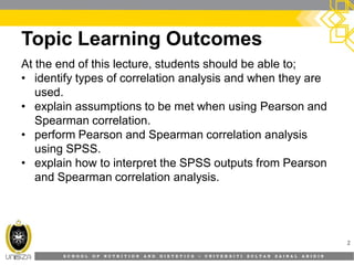 S C H O O L O F N U T R I T I O N A N D D I E T E T I C S • U N I V E R S I T I S U L T A N Z A I N A L A B I D I N
Topic Learning Outcomes
At the end of this lecture, students should be able to;
• identify types of correlation analysis and when they are
used.
• explain assumptions to be met when using Pearson and
Spearman correlation.
• perform Pearson and Spearman correlation analysis
using SPSS.
• explain how to interpret the SPSS outputs from Pearson
and Spearman correlation analysis.
2
 
