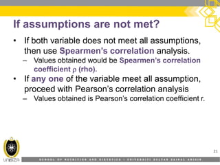 S C H O O L O F N U T R I T I O N A N D D I E T E T I C S • U N I V E R S I T I S U L T A N Z A I N A L A B I D I N
If assumptions are not met?
• If both variable does not meet all assumptions,
then use Spearmen’s correlation analysis.
– Values obtained would be Spearmen’s correlation
coefficient  (rho).
• If any one of the variable meet all assumption,
proceed with Pearson’s correlation analysis
– Values obtained is Pearson’s correlation coefficient r.
21
 