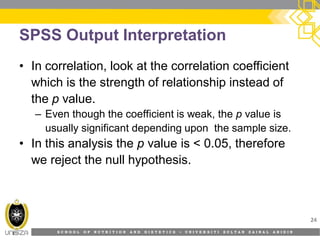 S C H O O L O F N U T R I T I O N A N D D I E T E T I C S • U N I V E R S I T I S U L T A N Z A I N A L A B I D I N
SPSS Output Interpretation
24
• In correlation, look at the correlation coefficient
which is the strength of relationship instead of
the p value.
– Even though the coefficient is weak, the p value is
usually significant depending upon the sample size.
• In this analysis the p value is < 0.05, therefore
we reject the null hypothesis.
 