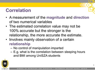 S C H O O L O F N U T R I T I O N A N D D I E T E T I C S • U N I V E R S I T I S U L T A N Z A I N A L A B I D I N
Correlation
• A measurement of the magnitude and direction
of two numerical variables
• The estimated correlation value may not be
100% accurate but the stronger is the
relationship, the more accurate the estimate.
• Involves mainly observation of a certain
relationship
– No control of manipulation imparted
– E.g. what is the correlation between sleeping hours
and BMI among UniSZA students
3
 