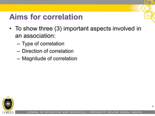 S C H O O L O F N U T R I T I O N A N D D I E T E T I C S • U N I V E R S I T I S U L T A N Z A I N A L A B I D I N
Aims for correlation
• To show three (3) important aspects involved in
an association:
– Type of correlation
– Direction of correlation
– Magnitude of correlation
4
 
